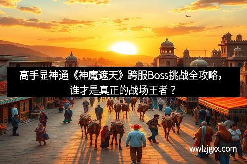 高手显神通《神魔遮天》跨服Boss挑战全攻略,谁才是真正的战场王者? 高手显神通《神魔遮天》跨服Boss挑战全攻略,谁才是真正的战场王者?